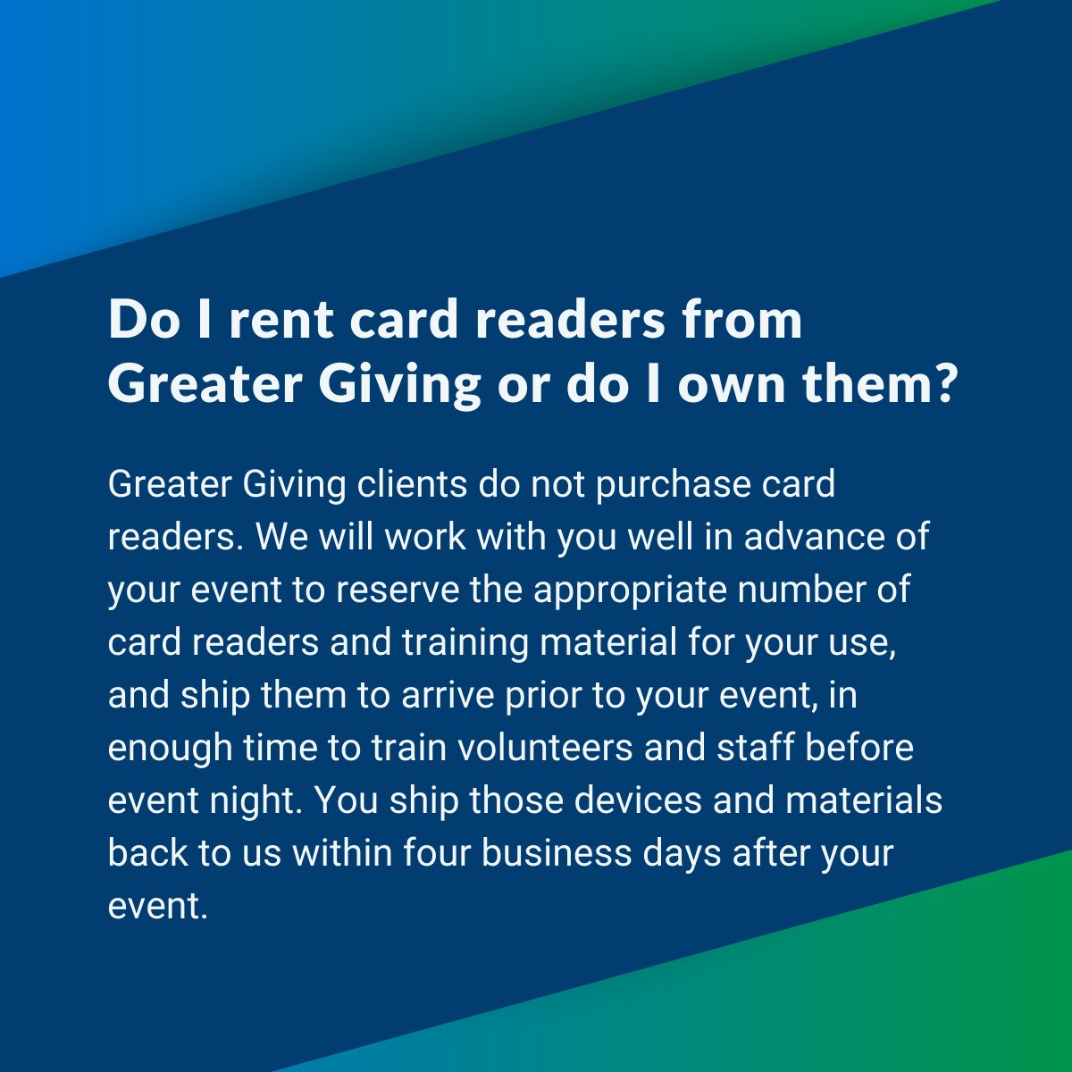 At Greater Giving, we've got you covered. No need to purchase card readers—simply let us know your needs, and we'll reserve and ship them along with training materials before your event. Train your team hassle-free and return everything within four business days post-event.