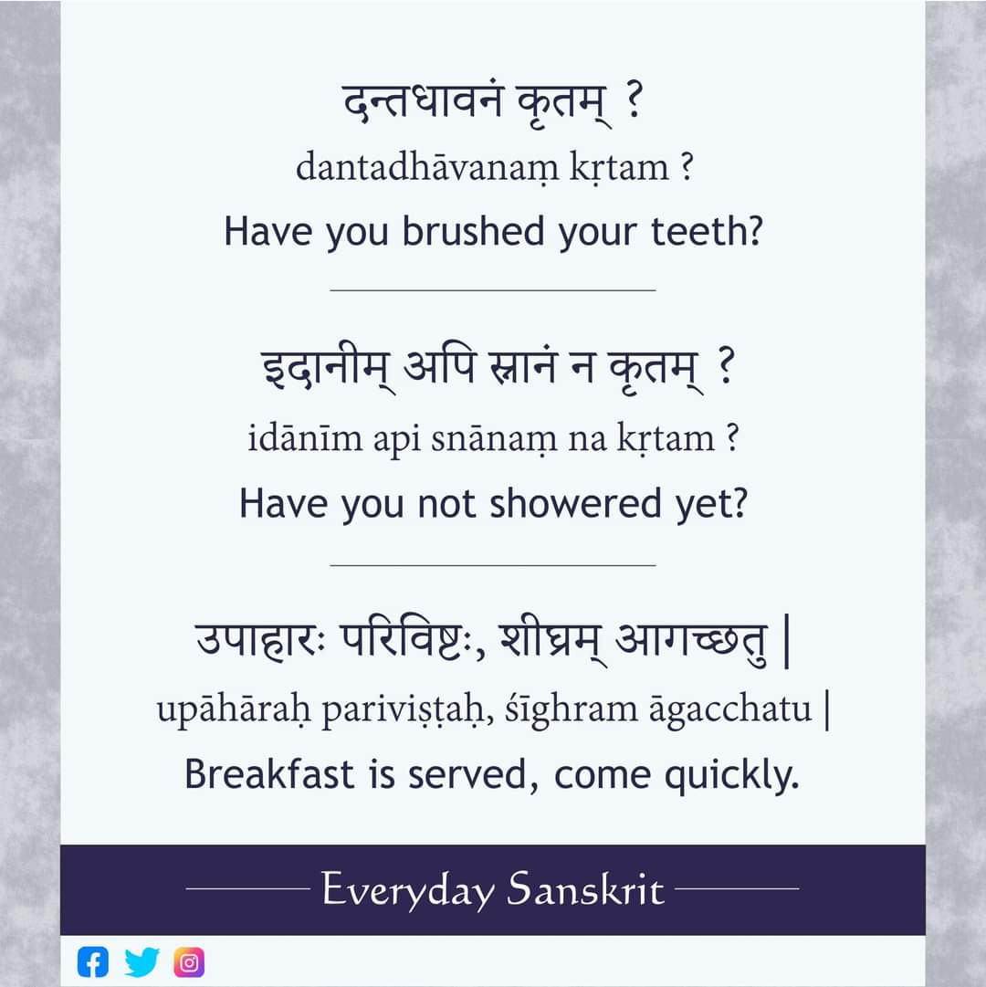 दन्तधावनं कृतम् ? dantadhāvanaṃ kṛtam ? Have you brushed your teeth? 
इदानीम् अपि स्नानं न कृतम् ? idānīm api snānaṃ na kṛtam ? Have you not showered even now?
उपाहारः परिविष्टः, शीघ्रम् आगच्छतु | upāhāraḥ pariviṣṭaḥ, śīghram āgacchatu | Breakfast is served, come quickly.