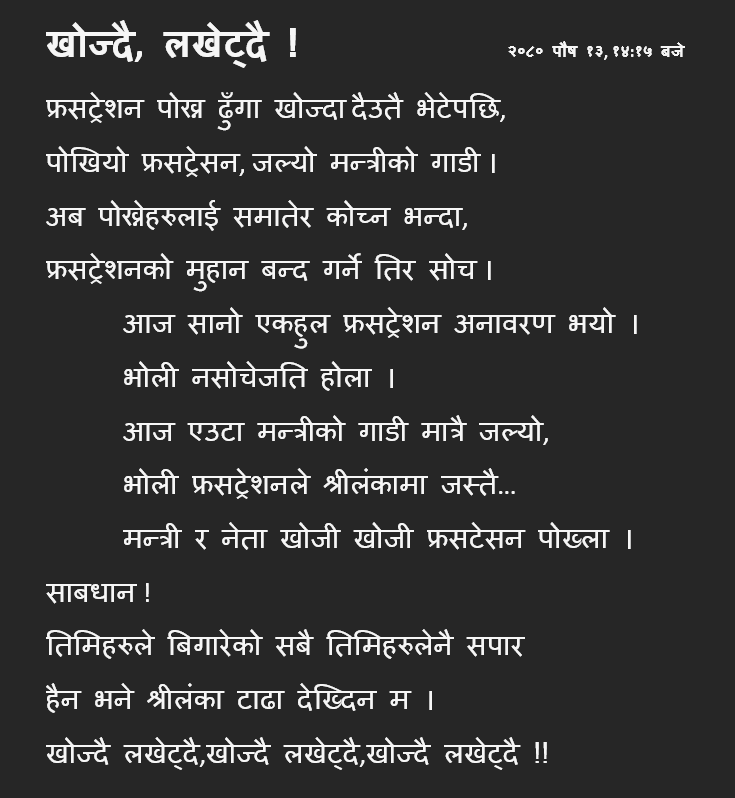 फ्रसट्रेशन पोख्न ढुंगा खोज्दा 
दैउतै भेटेपछि,  
पोखियो फ्रसट्रेसन, 
जल्यो मन्त्रीको गाडी ।  
अब पोख्नेहरुलाई 
समातेर कोच्न भन्दा,  
फ्रसट्रेशनको मुहान 
बन्द गर्ने तिर सोच।   
आज सानो एकहुल 
फ्रसट्रेशन अनावरण भयो ।  
भोली नसोचेजति होला ।