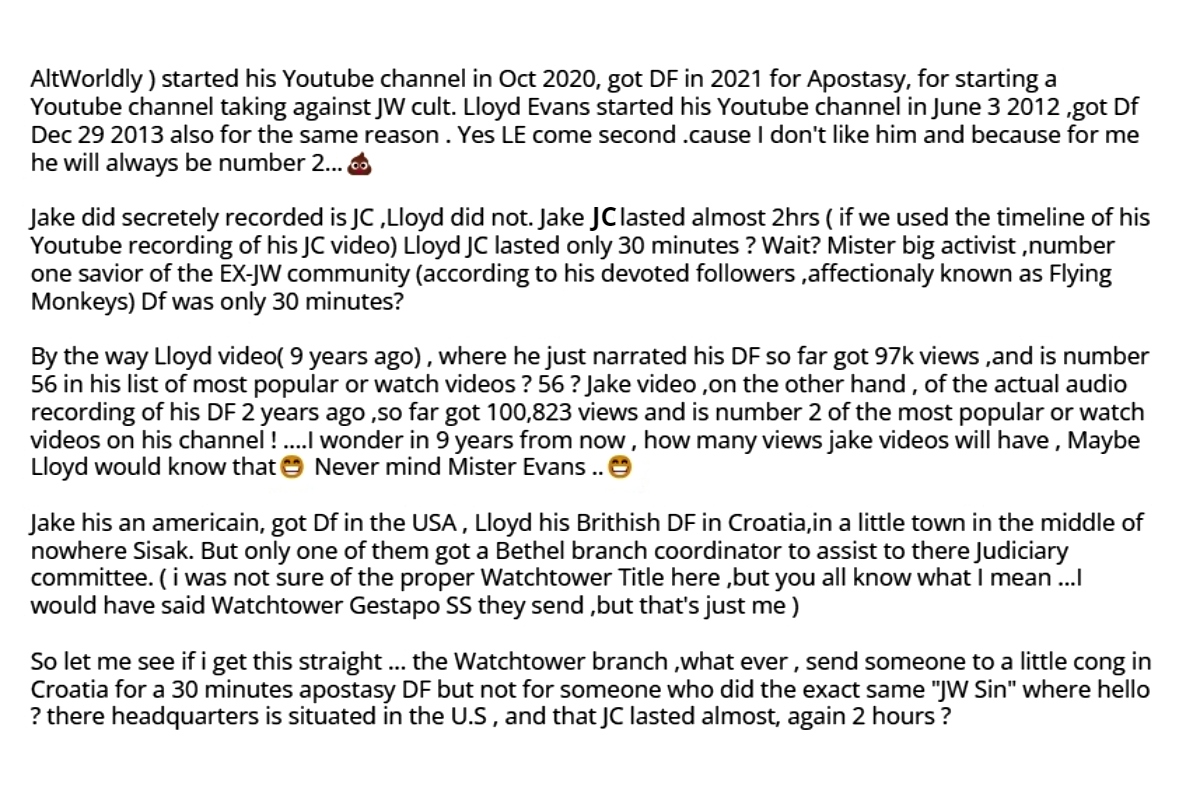 I wanted to post this reflexion,  food for thought if you like.  2 EX-JW Youtuber got disfellowshipped for the same JW "sin" aposatsy .One 10 years ago ,the other one 2 years.   Lloyd Evans \ Jake Vaughn. But why was it treated differently by Watchtower standard ?