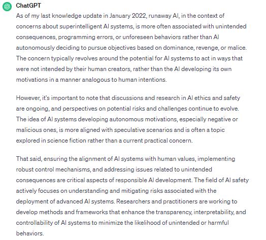 Question 3 for #ChatGPT: Runaway #AI is essentially a malfunction or human intentional programming, and not that AI decides independently to pursue objectives based on dominance, revenge or malice as humans might?