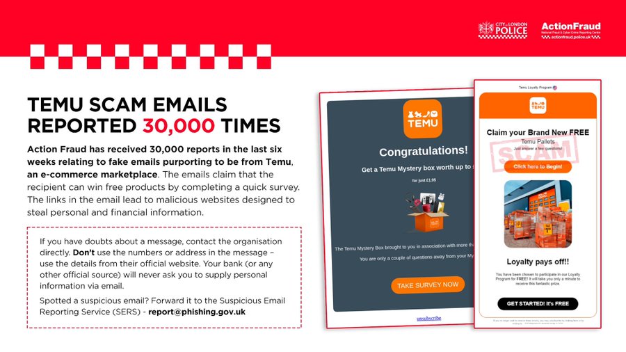 Action Fraud has received 30,000 reports in the last six weeks relating to fake emails purporting to be from Temu, an e-commerce marketplace. The emails claim that the recipient can win free products by completing a quick survey. The links in the email lead to malicious websites designed to steal personal and financial information.

If you have doubts about a message, contact the organisation directly. Don't use the numbers or address in the message - use the details from their official website. Your bank (or any other official source) will never ask you to supply personal information via email.

Spotted a suspicious email? Forward it to the Suspicious Email Reporting Service (SERS) - report@phishing.gov.uk