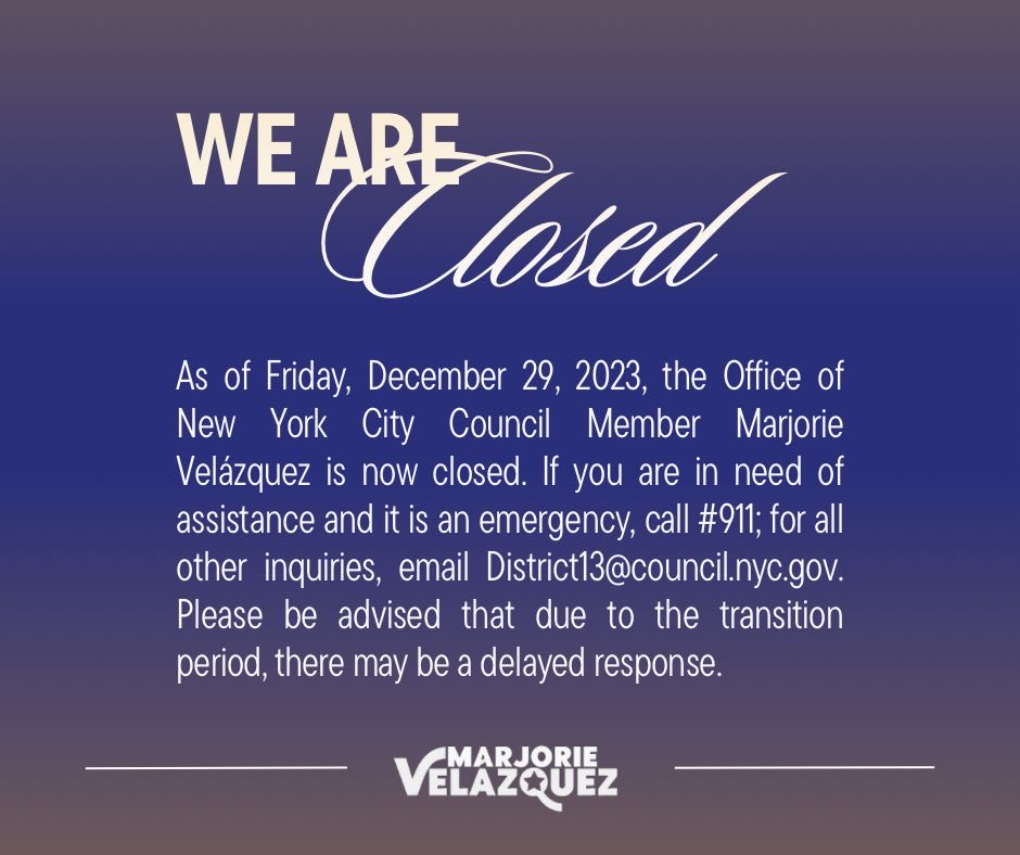 As of Fri., 12/29, 2023, the Office of NYC Council Member Marjorie Velázquez is closed. If need of assistance & it's an emergency, call #911; for all other inquiries, email District13@council.nyc.gov. Please be advised that due to the transition, there may be a delayed response.