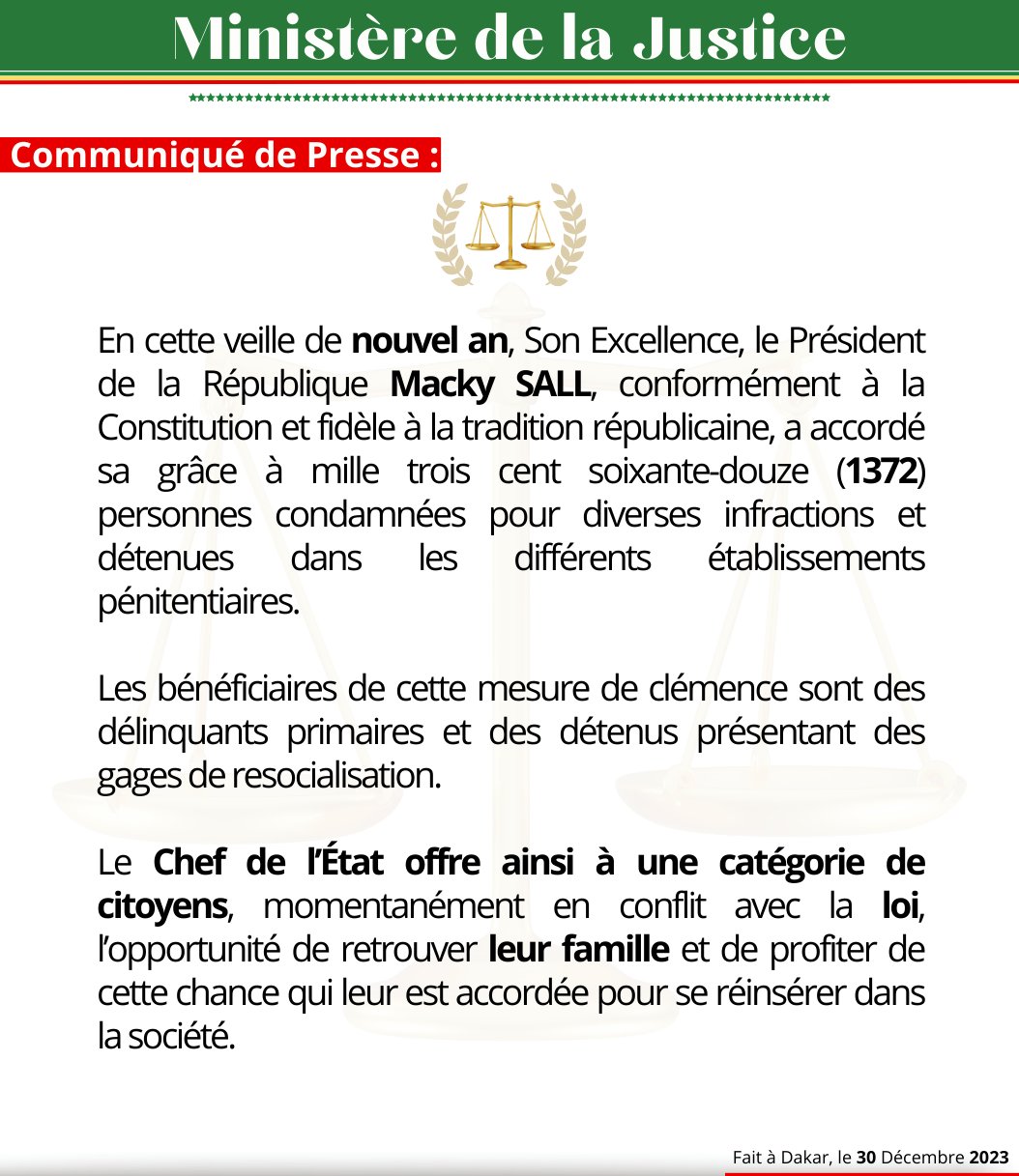 On the eve of the New Year, His Excellency, President of the Republic Macky SALL, in accordance with the Constitution and true to the republican tradition, has granted clemency to one thousand three hundred and seventy-two (1372) individuals convicted of various offenses and held in various penal institutions.

The beneficiaries of this act of mercy include first-time offenders and inmates demonstrating signs of rehabilitation.

The Head of State thus provides a chance for a certain category of citizens, temporarily in conflict with the law, to reunite with their families and take advantage of this granted opportunity to reintegrate into society.