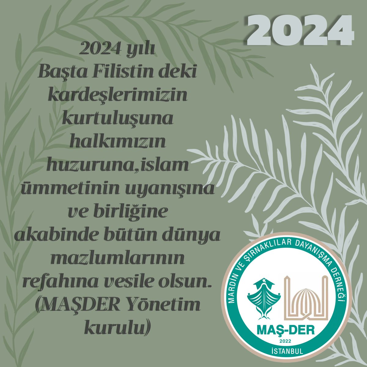 2024 yılı 
Başta Filistin deki kardeşlerimizin kurtuluşuna 
halkımızın huzuruna,islam ümmetinin uyanışına ve birliğine
akabinde bütün dünya mazlumlarının refahına vesile olsun.
(MAŞDER Yönetim kurulu)

#2024