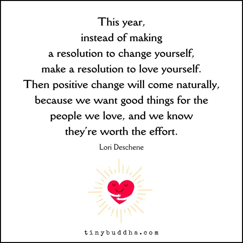 "This year, instead of making a resolution to change yourself, make a resolution to love yourself. Then positive change will come naturally, because we want good things for the people we love, and we know they’re worth the effort.”  ~Lori Deschene
