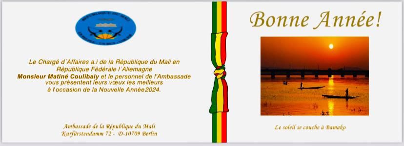 Le Chargé d’Affaires Monsieur  <a href="/MatinCOULIBALY/">Matiné COULIBALY</a> et l’ensemble du Personnel de l’Ambassade du Mali à Berlin présentent leurs vœux de bonne et heureuse année à toute la communauté malienne de la juridiction. Que 2024 apporte bonheur, prospérité, santé, joie et paix.