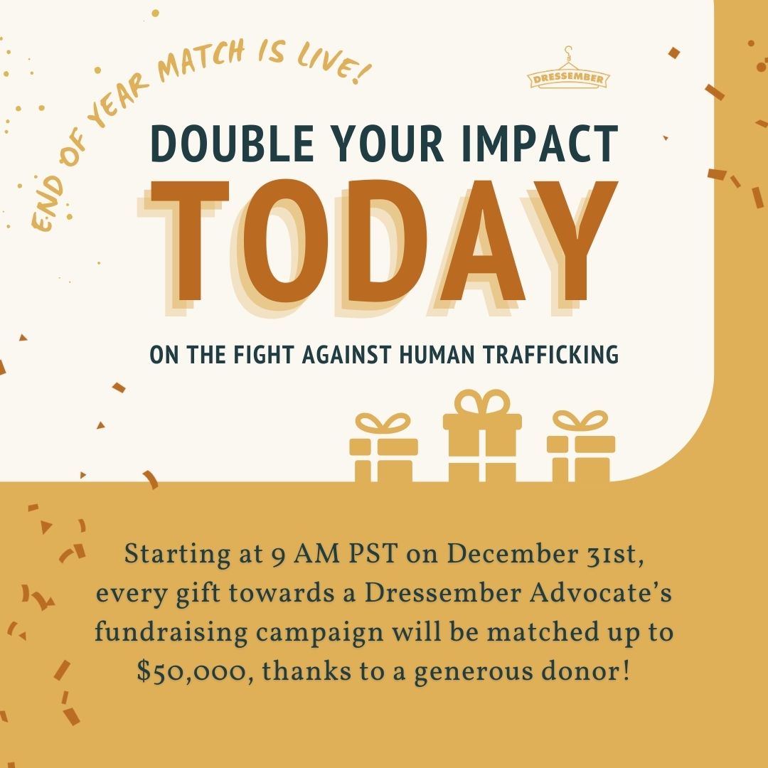 It's the last day of Dressember 2023, but there is still time to double your impact! Starting at 9 AM PST today, the first $50,000 donated online to a Dressember advocate’s fundraising page will be doubled, thanks to a generous donor. Give today at dressember.org/donate.