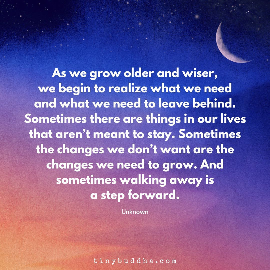 'As we grow older and wiser, we begin to realize what we need and what we need to leave behind. Sometimes there are things in our lives that aren’t meant to stay. Sometimes the changes we don’t want are the changes we need to grow. And sometimes walking away is a step forward.”