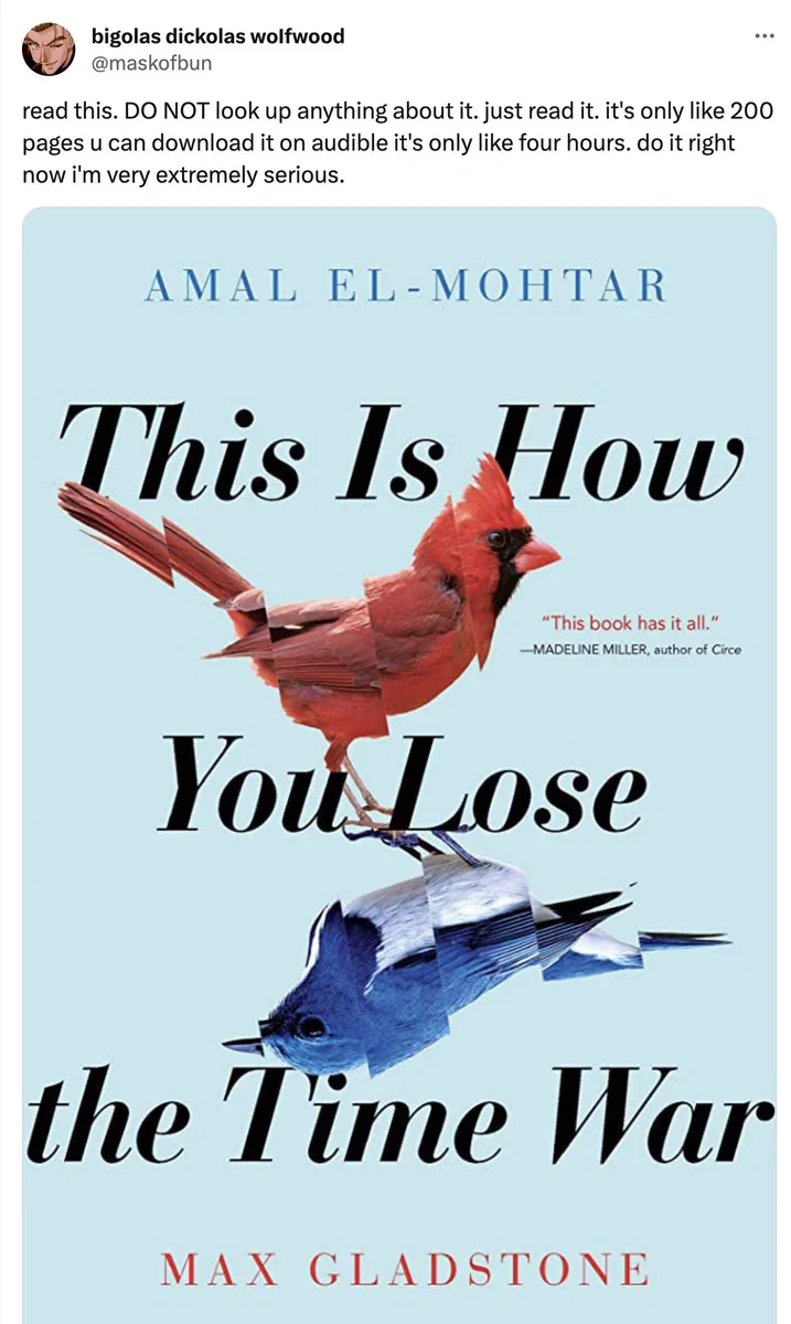 Screenshot of the now-infamous tweet by @maskofbun (screen name: Bigolas Dickolas Wolfwood) above an image of the cover of This Is How You Lose the Time War by Amal El-Mohtar and Max Gladstone. Tweet reads as follows: "read this. DO NOT look up anything about it. just read it. it's only like 200 pages u can download it on audible it's only like four hours. do it right now i'm very extremely serious." The tweet catapulted our book to the New York Times Best Seller List 4 years after its initial publication. 