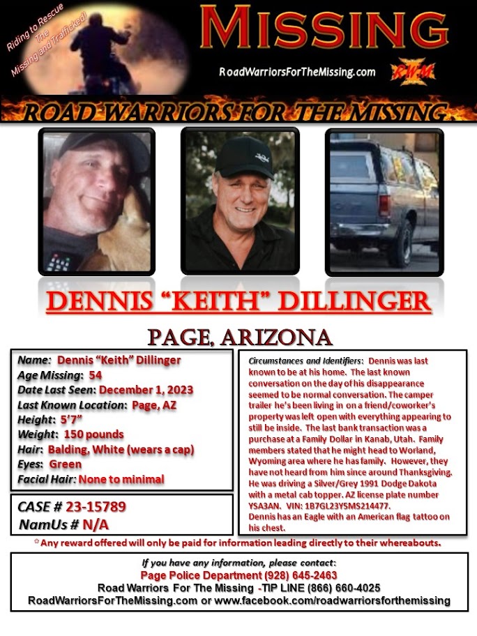 RWfortheMissing's tweet photo. PAGE, ARIZONA !!!

MISSING: DENNIS KEITH DILLINGER, who may go by the name KEITH, a 54-year-old Caucasian male, was last known to be in the area of Page, Arizona on December 1, 2023.  

Dennis was last known to be at his home.  The last known conversation on the day of his disappearance seemed to be normal conversation. The camper trailer he’s been living in on a friend/coworker’s property was left open with everything appearing to still be inside.  The last bank transaction was a purchase at a Family Dollar in Kanab, Utah.  Family members stated that he might head to Worland, Wyoming area where he has family.  However, they have not heard from him since around Thanksgiving.  

He was driving a Silver/Grey 1991 Dodge Dakota with a metal cab topper. AZ license plate number YSA3AN.  VIN: 1B7GL23Y5MS214477.

Dennis has an Eagle with an American flag tattoo on his chest.

Dennis is 5’7” tall and weighs approximately 150 pounds with Balding White hair and Green eyes.  

Any reward offered would only be paid for information that directly leads to their whereabouts.

If you have information about DENNIS KEITH DILLINGER, please call the Page Police Department (928) 645-2463.  You may also call the ROAD WARRIORS FOR THE MISSING TIP-LINE at (866) 660-4025.

 Your tips may remain anonymous. 

Riding to Rescue the Missing and Trafficked!
Road Warriors For The Missing

#RoadWarriorsForTheMissing #missingperson #missing #DennisKeithDillinger #PageArizona