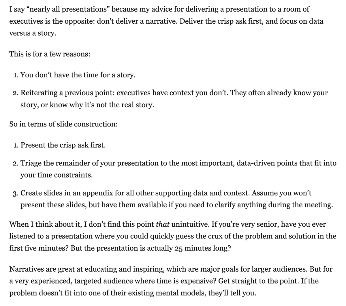 Thoughts about presenting to an executive audience, which I’ve had much more exposure to over the last several years.  

* For a 60 minute meeting, 15 minutes total presentation time and two topics, max.
* Make "crisp asks."
* Don't deliver a narrative.

blog.danielna.com/presenting-to-…