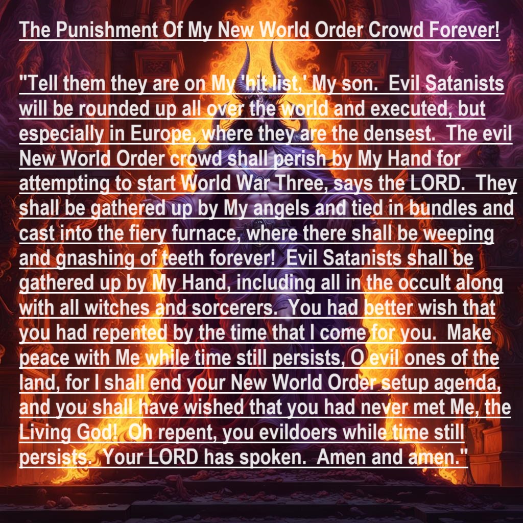 BrianCh71019260's tweet photo. #PROPHECY- The Punishment Of My New World Order Crowd Forever!
#PropheticJudgment #PropheticDeclaration #WrathofGod #NewWorldOrder #NWO #SatanIsDefeated #JesusIsLORD #PropheticWordoftheLORD https://t.co/rZYEdnlxjv