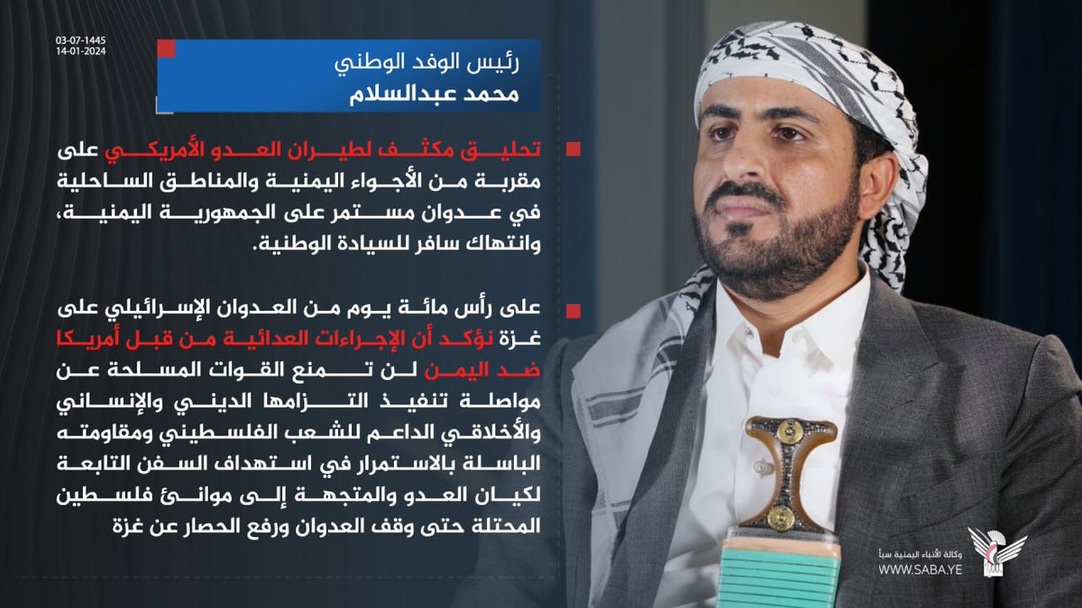 محمد عبدالسلام: تحليق مكثف لطيران العدو الأمريكي على مقربة من الأجواء اليمنية والمناطق الساحلية في عدوان مستمر على الجمهورية اليمنية، وانتهاك سافر للسيادة الوطنية.
وعلى رأس مائة يوم من العدوان الإسرائيلي على غزة نؤكد أن الإجراءات العدائية من قبل أمريكا ضد اليمن لن تمنع القوات