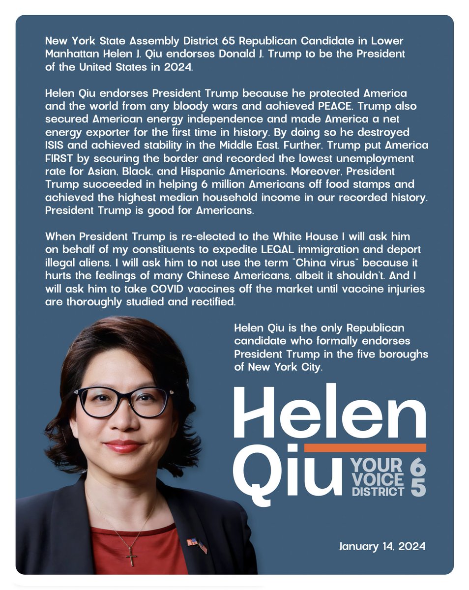 Helen4NY's tweet photo. BREAKING NEWS:

New York, I am running for NYS Assembly in Lower Manhattan District 65. Here is my first press release. 👇

HOPE, CHANGE, SOLUTIONS. 

2024 is the year! 

I ask for your vote. Let’s do it together!

#VOTEHelenQiu4ChangeInLowerManhattan 
#VOTERedtoSaveNewYork
#IowaCaucuses #IowaCaucus 
 
FOR Immediate Press Release:

New York State Assembly District 65 Republican Candidate in Lower Manhattan Helen J. Qiu endorses Donald J. Trump to be the President of the United States in 2024.

Helen Qiu endorses President Trump because he protected America and the world from any bloody wars and achieved PEACE. Trump also secured American energy independence and made America a net energy exporter for the first time in history. By doing so he destroyed ISIS and achieved stability in the Middle East. Further, Trump put America FIRST by securing the border and recorded the lowest unemployment rate for Asian, Black, and Hispanic Americans. Moreover, President Trump succeeded in helping 6 million Americans off food stamps and achieved the highest median household income in our recorded history. President Trump is good for Americans.

When President Trump is re-elected to the White House, I will ask him on behalf of my constituents to expedite LEGAL immigration and deport illegal aliens. I will ask him to not use the term “China virus” because it hurts the feelings of many Chinese Americans, albeit it shouldn’t. And I will ask him to take COVID vaccines off the market until vaccine injuries are thoroughly studied and rectified.

Helen Qiu is the only Republican candidate who formally endorses President Trump in the five boroughs of New York City.