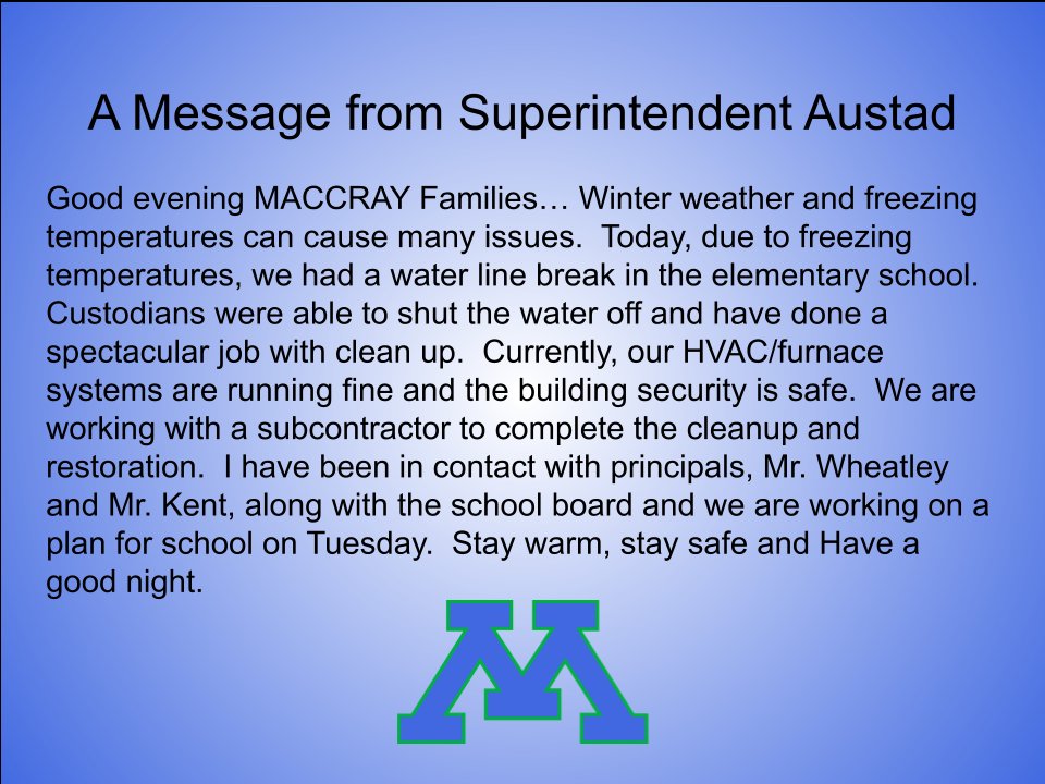 Good evening MACCRAY Families… Winter weather and freezing temperatures can cause many issues.  Today, due to freezing temperatures, we had a water line break in the elementary school.  Custodians were able to shut the water off and have done a spectacular job with clean up.  Currently, our HVAC/furnace systems are running fine and the building security is safe.  We are working with a subcontractor to complete the cleanup and restoration.  I have been in contact with principals, Mr. Wheatley and Mr. Kent, along with the school board and we are working on a plan for school on Tuesday.  Stay warm, stay safe and Have a good night, Mr. Austad (MACCRAY Superintendent)