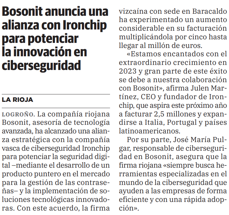 Gracias a la alianza de <a href="/Ironchip_Telco/">Ironchip Cybersecurity</a> y <a href="/Bosonit/">Bosonit</a>, nuestra invertida ha disparado su facturación, creciendo 5 veces hasta alcanzar 1M de €. El CEO, Julen Martínez, espera facturar 2.5M el próximo año, expandiéndose a Italia, Portugal y América Latina. ¡Os deseamos mucho éxito!