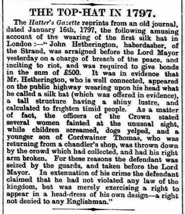 FXMC1957's tweet image. 15 January 1797. The first top hat was worn in public by John Hetherington, a London haberdasher. His appearance on the street caused a huge commotion. He was charged with “breaching the peace and incitement to riot” and had to pay a bond promising future good behaviour.