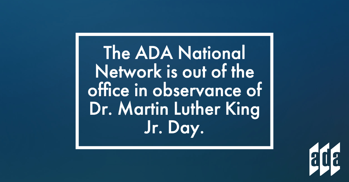 ADANational's tweet photo. The ADA National Network staff is out of the office today in observance of Dr. Martin Luther King Jr. Day. We will be back in the office on Tuesday, January 16th. #ADANetwork #MLKDay #OutOfTheOffice https://t.co/YiZtRn7TYy