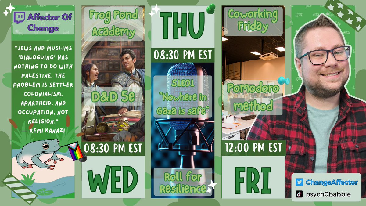 ChangeAffector's tweet image. 📆 Here is our week's schedule! (in EST)
➡ Wed is Ep. 40 of the magic school D&amp;amp;D stream, Frog Pond Academy @ 8:30pm
➡ Thur premiers S1 of the podcast Roll for Resilience #r4r 🍉 "Nowhere in Gaza is Safe" starting @ 8:30pm
➡ Fri we are coworking @ 12:00 pm
🕰 Localized times ⤵