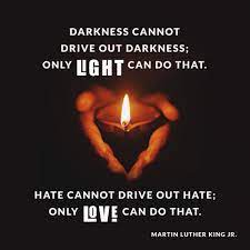 'Darkness cannot drive out darkness: only light can do that. Hate cannot drive out hate: only love can do that.' Martin Luther King Jr Choose to be the light! Choose Love!