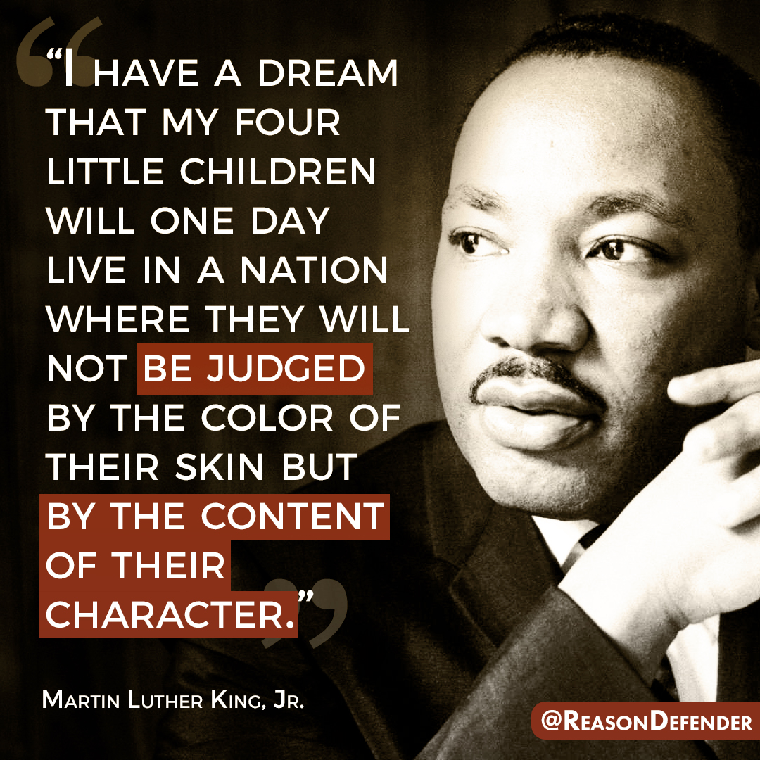 “I have a dream that my four little children will one day live in a nation where they will not be judged by the color of their skin but by the content of their character.” - Martin Luther King, Jr.