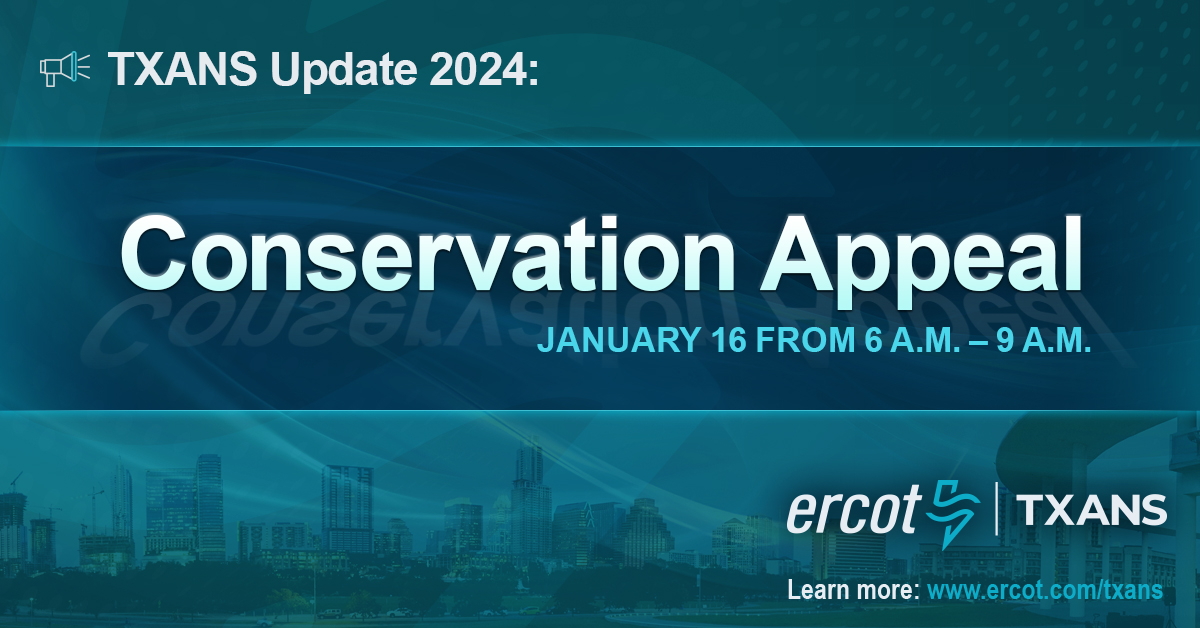 Electric Reliability Council of Texas Update
TXANS Update—Jan. 15, 2024: ERCOT has issued a Conservation Appeal for Tuesday, Jan. 16, from 6 – 9 a.m. CT.  ERCOT is asking Texans to conserve electricity use, if safe to do so.