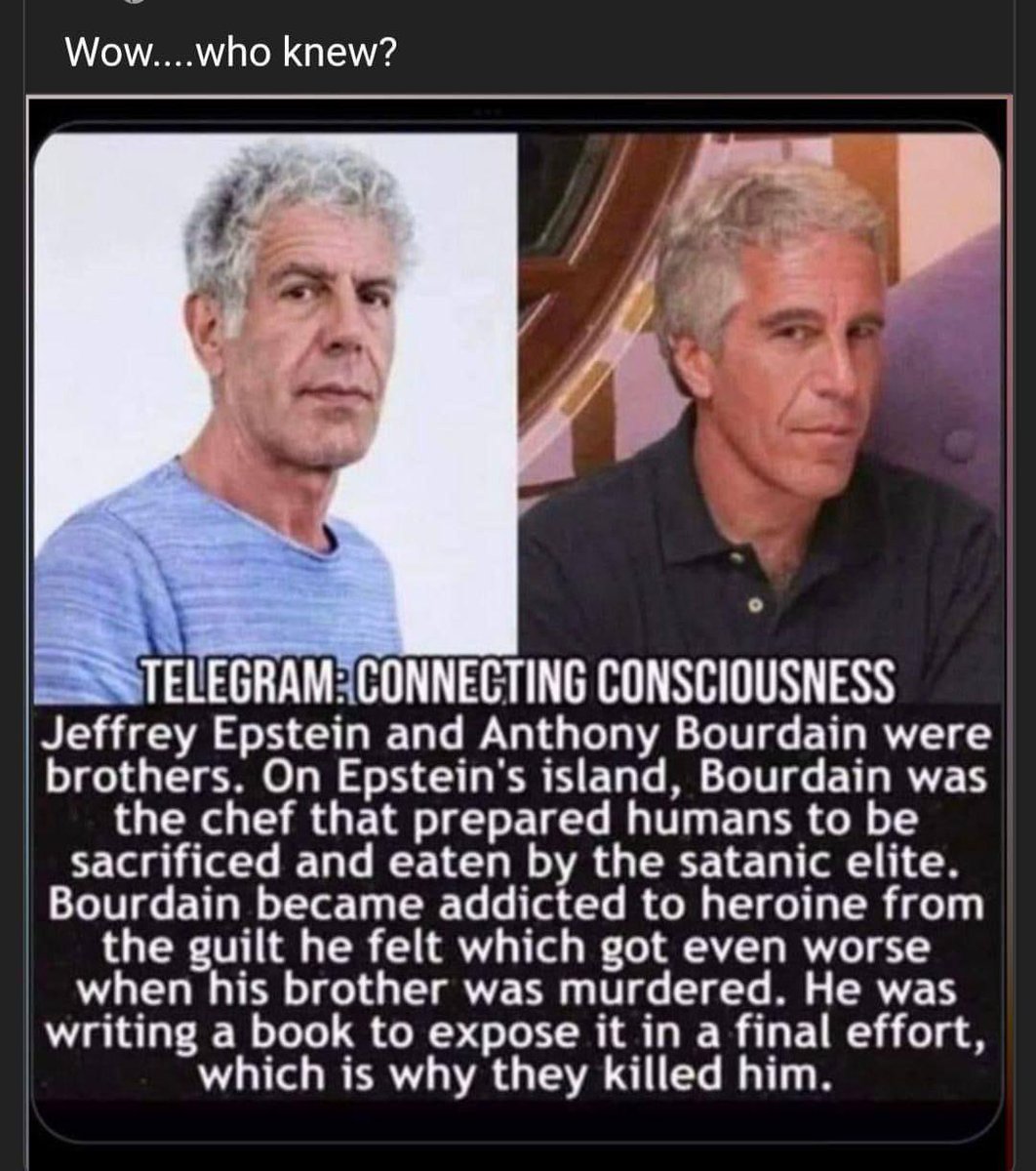 Wow…who knew?
 The Telegraph: Connecting Consciousness Jeffrey Epstein and Anthony Bourdain were brothers.
 On Epstein's Island Bourdain was the chef responsible for preparing humans to be sacrificed and eaten by the Satanic Elite

 Bourdain is addicted to the heroine because of