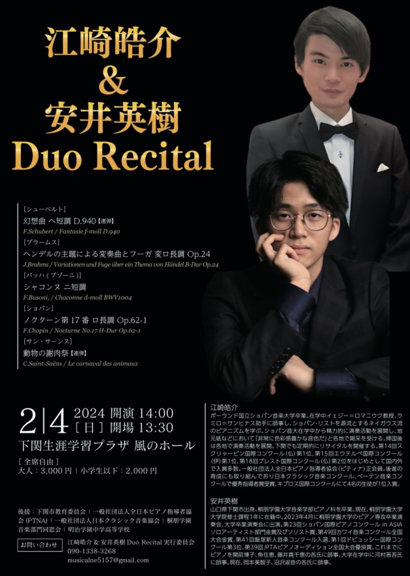 江崎皓介&amp;安井英樹Duo Recital
2024年02月04日　開場14:00　開演14:30
下関生涯学習プラザ 風のホール
出演者
安井英樹：ピアノ
江崎皓介：ピアノ