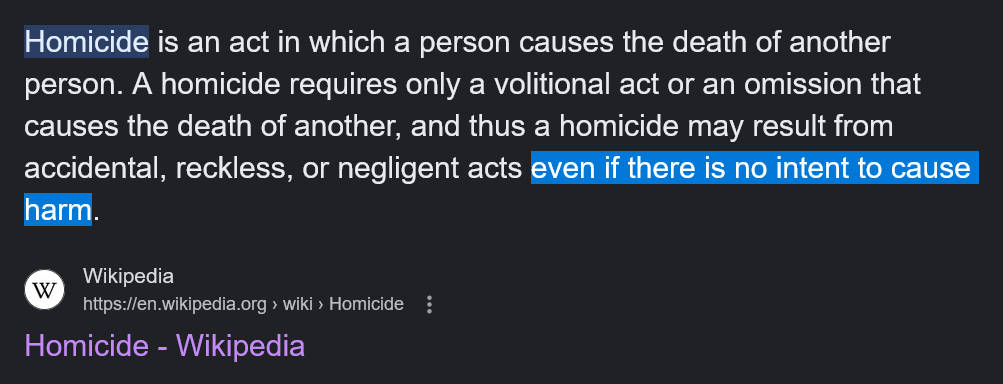 Wikipedia:
"Homicide is an act in which a person causes the death of another person. A homicide requires only a volitional act or an omission that causes the death of another, and thus a homicide may result from accidental, reckless, or negligent acts even if there is no intent to cause harm."