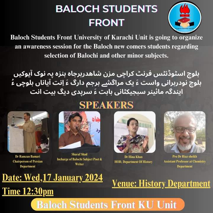 Baloch Students Front 
University of Karachi Unit is going to organize an awareness session for the Baloch new comers  student regarding the selection of Balochi and other minor subjects.
Date: Wed, 17 January 2024
Time: 12:30 pm
Venue: History Department UOK