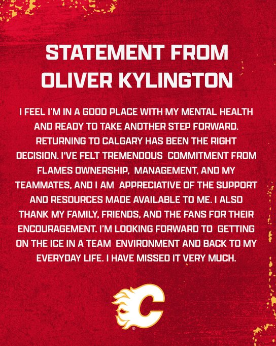 Graphic with Oliver Kylington's statement: I feel I’m in a good place with my mental health and ready to take another step forward. Returning to Calgary has been the right decision. I've felt tremendous commitment from Flames ownership, management, and my teammates, and I am appreciative of the support and resources made available to me. I also thank my family, friends, and the fans for their encouragement. I’m looking forward to getting on the ice in a team environment and back to my everyday life. I have missed it very much.