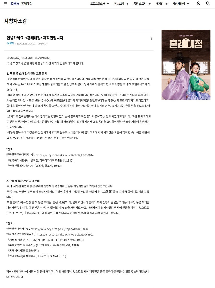 k_ro_woon's tweet photo. 안녕하세요, <혼례대첩> 제작진입니다.
극 중 의상과 관련한 시청자 분들의 의견 제기에 답변드리고자 합니다.

1. 극 중 옷 소매 길이 관련 고증 문의
제작진은 여러 조선시대 회화 자료 및 기타 많은 사료에서 보이는 16, 17세기의 조선의 한복 실루엣을 기본 컨셉으로 삼아, 당시 시대의 한복의 긴 소매 기장을 극 중에 표현해내고자 하였습니다. 실제로 한복 소매 기장은 조선 전기에서 후기로 갈수록 시대를 거치며 짧아졌습니다. 문헌에 따르면, 그 너비는 시대에 따라 다르기는 하였으나 남녀 모두 보통 80∼90㎝에 이르렀는데 말기의 의제개혁(衣制改革) 때에는 약 50㎝ 정도로 작아지기도 하였다고 합니다. 일반적인 우리 옷의 소매 치수를 보면, 사람의 체격에 따라 다르기는 하나 화장의 경우, 16세기에는 손을 덮을 정도로 길어 70∼80㎝나 되었습니다. 이렇듯 한복 소매 기장은 조선 전기에서 후기로 갈수록 시대를 거치며 짧아졌으며 저희 제작진은 고증에 맞춰 긴 옷소매를 재현해냈을 뿐, ‘중국식 장포’를 차용했다는 것은 절대 사실이 아닙니다.

2. 혼례식 복장 관련 고증 문의
극 중 쓰인 화관의 경우 실제 조선시대 개성 지방의 혼례 때 사용된 화관인 '화관궤계(花冠簂髻)'를 참고해 극 중에 재현해낸 것입니다.
또한 혼례식에 쓰인 붉은 색 둥근 부채는 '혼선(婚扇)'이며, 실제 조선시대 혼례식 때에 신부의 얼굴을 가리는 데 쓰인 둥근 부채를 재현해낸 것입니다. 이 혼선은 신부가 나들이할 때 햇볕을 가리기도 하고, 내외사상이 철저하였던 당시에 얼굴을 가리는 것으로도 쓰였던 것으로, 『동국세시기』에 의하면 1800년대까지 민간에서 혼례 때 실제 사용하였다고 합니다.

https://t.co/mThR9wGBqn

#혼례대첩 #KBS드라마 #한복 #hanbok #TheMatchmakers #로운 #조이현