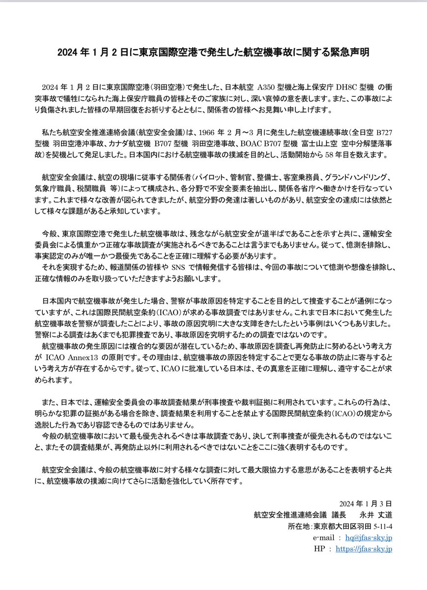 Babylion_110's tweet photo. 2024年1月2日に東京国際空港で発生した航空機事故に関する緊急声明
(ALTが文字数ごえしたため本文を貼りました)

2024年1月2日に東京国際空港（羽田空港）で発生した、日本航空 A350型機と海上保安庁 DH8C 型機の衝突事故で犠牲になられた海上保安庁職員の皆様とそのご家族に対し、深い哀悼の意を表します。また、この事故により負傷されました皆様の早期回復をお祈りするとともに、関係者の皆様へお見舞い申し上げます。

私たち航空安全推進連絡会議（航空安全会議）は、1966年2月～3月に発生した航空機連続事故（全日空 B727型機 羽田空港沖事故、カナダ航空機 B707型機 羽田空港事故、BOACB707型機 富士山上空 空中分解墜落事故）を契機として発足しました。日本国内における航空機事故の撲滅を目的とし、活動開始から58年目を数えます。

航空安全会議は、航空の現場に従事する関係者（パイロット、管制官、整備士、客室乗務員、グランドハンドリング、気象庁職員、税関職員等）によって構成され、各分野で不安全要素を抽出し、関係各省庁へ働きかけを行なっています。これまで様々な改善が図られてきましたが、航空分野の発達は著しいものがあり、航空安全の達成には依然として様々な課題があると承知しています。

今般、東京国際空港で発生した航空機事故は、残念ながら航空安全が道半ばであることを示すと共に、運輸安全委員会による慎重かつ正確な事故調査が実施されるべきであることは言うまでもありません。従って、憶測を排除し、事実認定のみが唯一かつ最優先であることを正確に理解する必要があります。

それを実現するため、報道関係の皆様や SNSで情報発信する皆様は、今回の事故について憶測や想像を排除し、正確な情報のみを取り扱っていただきますようお願いします。

日本国内で航空機事故が発生した場合、警察が事故原因を特定することを目的として捜査することが通例になっていますが、これは国際民間航空条約（ICAO）が求める事故調査ではありません。これまで日本において発生した航空機事故を察が調査したことにより、事故の原因究明に大きな支障をきたしたという事例はいくつもありました。

警察による調査はあくまでも犯罪捜査であり、事故原因を究明するための調査ではないのです。

航空機事故の発生原因には複合的な要因が潜在しているため、事故原因を調査し再発防止に努めるという考え方がICAO Annex 13の原則です。その理由は、航空機事故の原因を特定することで更なる事故の防止に寄与するという考え方が存在するからです。従って、ICAOに批准している日本は、その真意を正確に理解し、遵守することが求められます。

また、日本では、運輸安全委員会の事故調査結果が刑事捜査や裁判証拠に利用されています。これらの行為は、明らかな犯罪の証拠がある場合を除き、調査結果を利用することを禁止する国際民間航空条約（ICAO）の規定から逸脱した行為であり容認できるものではありません。

今般の航空機事故において最も優先されるべきは事故調査であり、決して刑事捜査が優先されるものではないこと、またその調査結果が、再発防止以外に利用されるべきではないことをここに強く表明するものです。

航空安全会議は、今般の航空機事故に対する様々な調査に対して最大限協力する意思があることを表明すると共に、航空機事故の撲滅に向けてさらに活動を強化していく所存です。

2024年1月3日
航空安全推進連絡会議 議長永井 丈道
所在地：東京都大田区羽田5-11-4
e-mail: hq@jfas-sky.jp
HP: https://t.co/q8AtChhKo9

https://t.co/qG2IbXFYPa