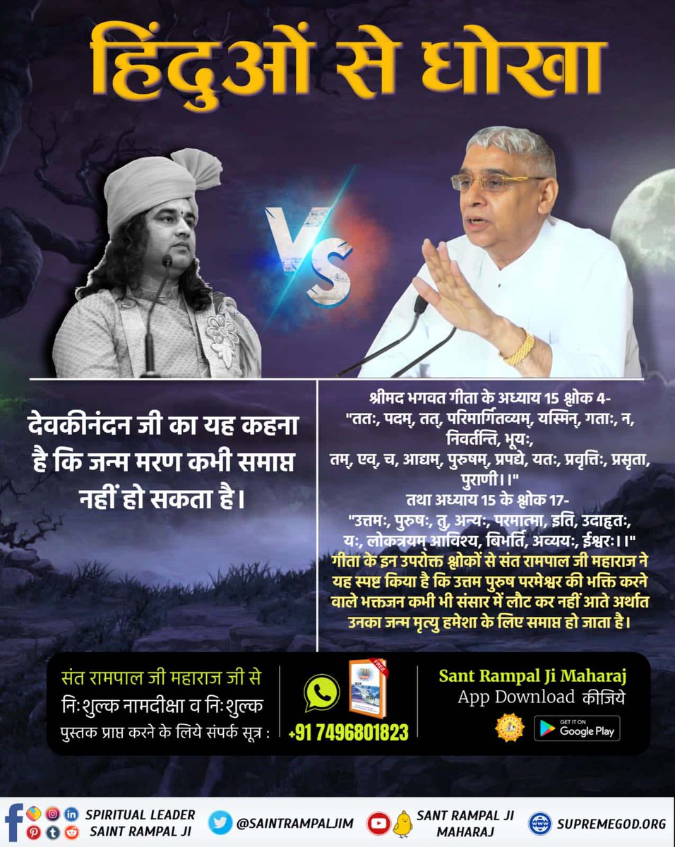 🍀देवकीनंदन जी का यह कहना है कि जन्म मरण कभी समाप्त नहीं हो सकता है।
श्रीमद भगवद गीता के अध्याय 15 श्लोक 4-
"ततः, पदम्, तत्, परिमार्गितव्यम्, यस्मिन्, गताः, न, निवर्तन्ति, भूयः,
तम्, एव्, च, आद्यम्, पुरुषम्, प्रपद्ये, यतः, प्रवृत्तिः, प्रसृता, पुराणी।।"
तथा 
#HinduBhai_Dhokhe_Mei