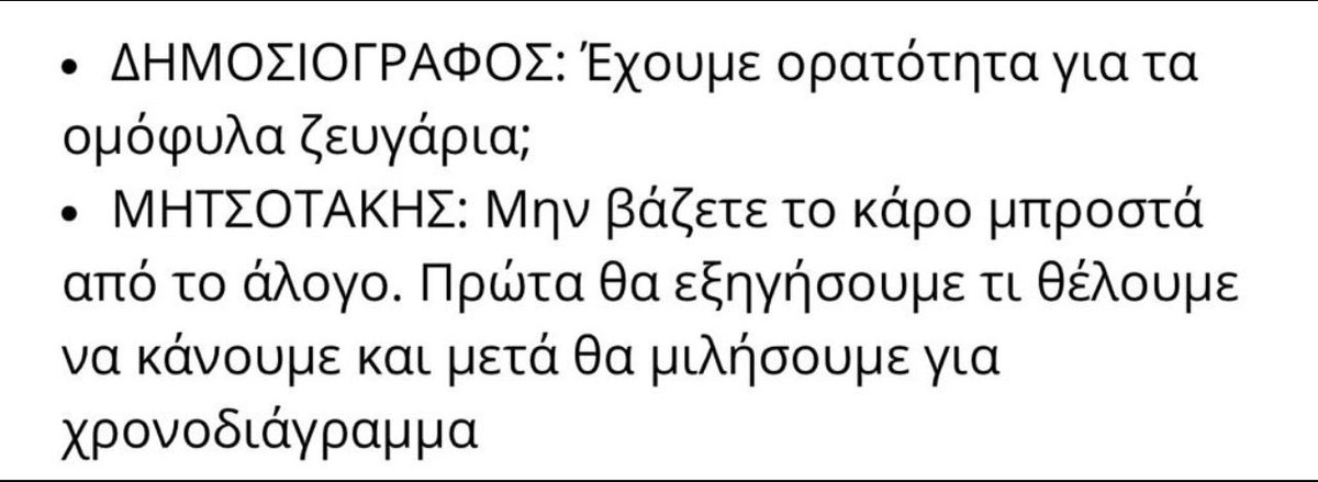 skasselakis's tweet photo. Our “liberal” Prime Minister, Kyriakos Mitsotakis, just compared thousands of Greek citizens to horses!

“Don’t put the cart before the horse” he said regarding a potential bill to finally (!) legalize same-sex marriage in Greece. (A country with no separation of church and state, for the record.) 

I wonder:

Is Equality the “cart”? 
Then who is the “saddle”? Is it the bill he is refusing to introduce in Parliament? Or is it the far-right wing that made him Prime Minister?

Shame on him for the phrasing he chose on such a sensitive subject.

I call on him to clearly respond:

-Is the Prime Minister of Greece in favor of same-sex marriage, YES or NO?
-Will he demand a strict party line vote from his MPs, or will he be feeding “hay” to his far-right audience while the progressive MPs make Equality a reality?

——

Ο «φιλελεύθερος» Κυριάκος Μητσοτάκης, μόλις παρομοίασε χιλιάδες συμπολίτες του με άλογα! 

Η ισότητα είναι το «κάρο»;
Και η «σέλα» ποιος είναι;
Το νομοσχέδιο που δε φέρνει προς ψήφιση; Ή μήπως ο Βορίδης;

Ντροπή του για τη φρασεολογία που χρησιμοποιεί σε ένα τόσο ευαίσθητο κοινωνικό ζήτημα.

Τον καλώ να πει ξεκάθαρα:

-Είναι ο Πρωθυπουργός της χώρας υπέρ της ισότητας στον γάμο (που σημαίνει de facto και τεκνοθεσία), ΝΑΙ ή ΟΧΙ;

-Θα ζητήσει κομματική πειθαρχία από τους βουλευτές του ή θα ταΐζει «σανό» το ακροδεξιό του ακροατήριο την ώρα που οι προοδευτικές δυνάμεις θα περνούν το νομοσχέδιο με την ψήφο των βουλευτών τους;