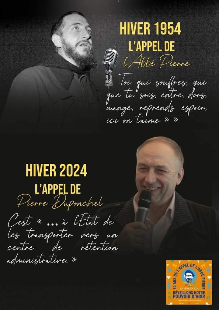 ●HIVER 1954 : 

           L'APPEL DE L'ABBÉ PIERRE 
"Toi qui souffres, qui que tu sois, entre, dors, mange, reprends espoir, ici on t'aime"

●HIVER 2024 :
           L'APPEL DE PIERRE DUPONCHEL

"C'est à l'Etat de les transporter dans un centre de rétention administrative"