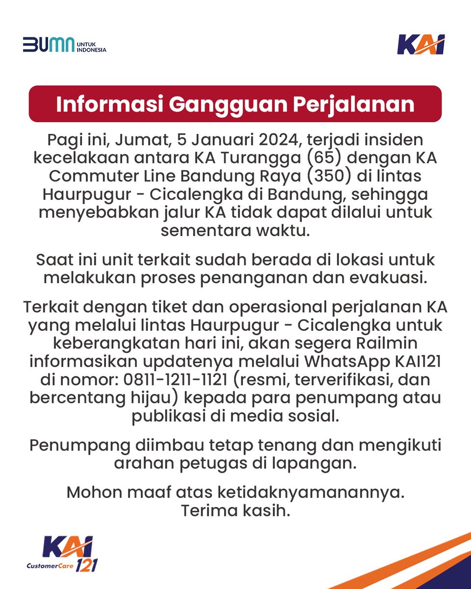 Informasi Gangguan Perjalanan

Pagi ini, Jumat, 5 Januari 2024, terjadi insiden kecelakaan antara KA Turangga (65) dengan KA Commuter Line Bandung Raya (350) di lintas Haurpugur - Cicalengka di Bandung, sehingga menyebabkan jalur KA tidak dapat dilalui untuk sementara waktu.