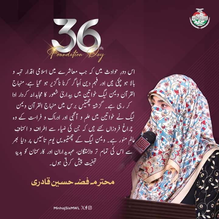 اس دورِ حوادث میں منہاج القرآن ویمن لیگ خواتین میں بیدارئ شعور کا مجاہدانہ کردار ادا کر رہی ہے۔ گزشتہ چھتیس برس میں منہاج القرآن ویمن لیگ نے علم و آگہی اور ادراک و فراست کے وہ چراغ فروزاں کئے ہیں کہ جن کی ضیاء سے اطراف و اکنافِ عالم منور ہے۔

محترمہ فضہ حسین قادری

#36YearsOfMWL