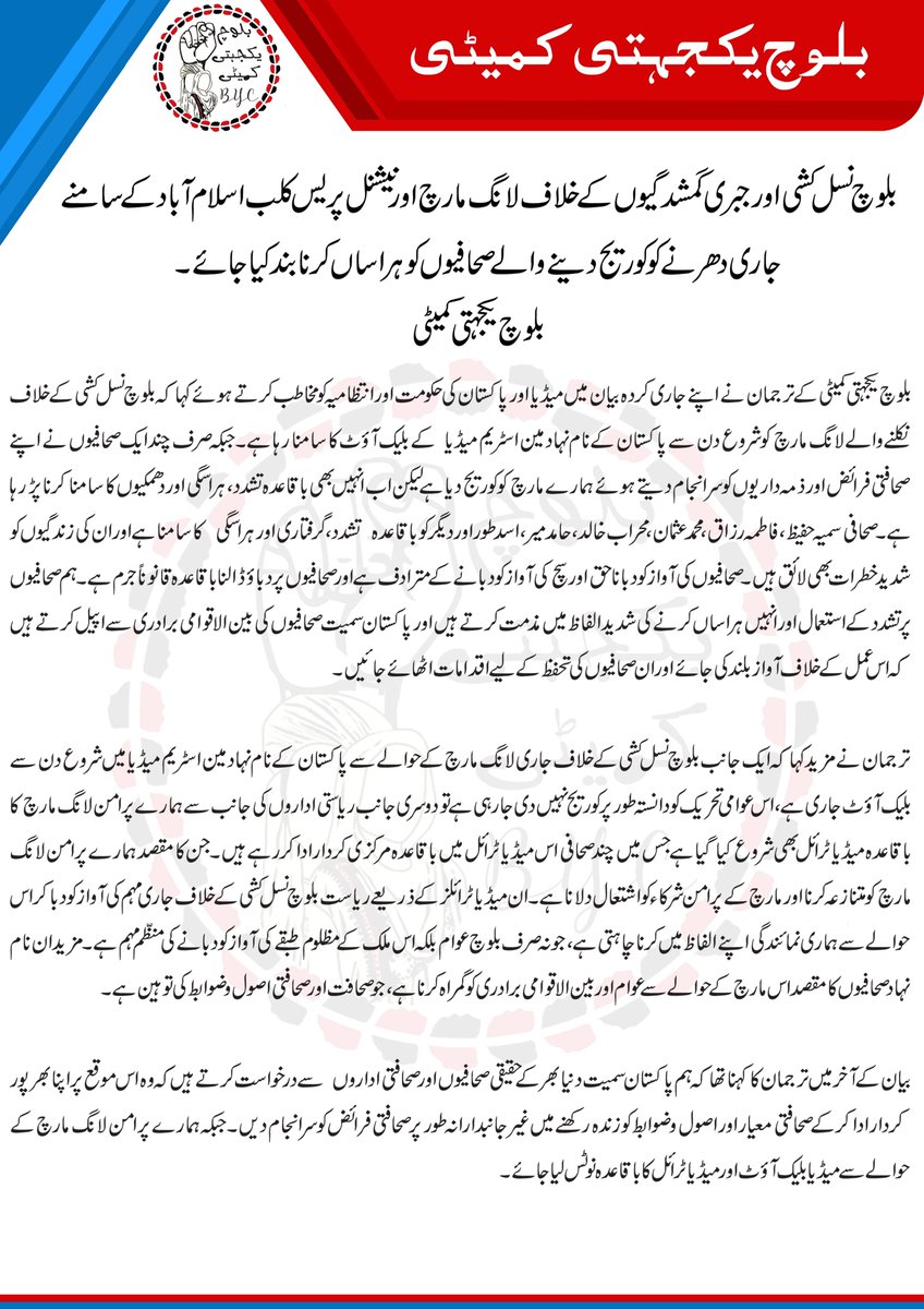 BalochYakjehtiC's tweet photo. بلوچ نسل کشی اور جبری گمشدگیوں کے خلاف لانگ مارچ اور نیشنل پریس کلب اسلام آباد کے سامنے جاری دھرنے کو کوریج دینے والے صحافیوں کو ہراساں کرنا بند کیا جائے۔
 بلوچ یکجہتی کمیٹی
 
بلوچ یکجہتی کمیٹی کے ترجمان نے اپنے جاری کردہ بیان میں میڈیا اور پاکستان کی حکومت اور انتظامیہ کو مخاطب کرتے ہوئے کہا کہ بلوچ نسل کشی کے خلاف نکلنے والے لانگ مارچ کو شروع دن سے پاکستان کے نام نہاد مین اسٹریم میڈیا  کے بلیک آؤٹ کا سامنا رہا ہے۔ جبکہ صرف چند ایک صحافیوں نے اپنے صحافتی فرائض اور ذمہ داریوں کو سر انجام دیتے ہوئے ہمارے مارچ کو کوریج دیا ہے لیکن اب انہیں بھی باقاعدہ تشدد، ہراسگی اور دھمکیوں کا سامنا کرنا پڑ رہا ہے۔ صحافی سمیہ حفیظ، فاطمہ رزاق، محمد عثمان، محراب خالد، حامد میر، اسد طور اور دیگر کو باقاعدہ  تشدد، گرفتاری اور ہراسگی  کا سامنا ہے اور ان کی زندگیوں کو شدید خطرات بھی لائق ہیں۔صحافیوں کی آواز کو دبانا حق اور سچ کی آواز کو دبانے کے مترادف ہے اور صحافیوں پر دباؤ ڈالنا باقاعدہ قانوناً جرم ہے۔ ہم صحافیوں پر تشدد کے استعمال اور انہیں ہراساں کرنے کی شدید الفاظ میں مذمت کرتے ہیں اور پاکستان سمیت صحافیوں کی بین الاقوامی برادری سے اپیل کرتے ہیں کہ اس عمل کے خلاف آواز بلند کی جائے اور ان صحافیوں کی تحفظ کے لیے اقدامات اٹھائے جائیں۔
ترجمان نے مزید کہا کہ ایک جانب بلوچ نسل کشی کے خلاف جاری لانگ مارچ کے حوالے سے پاکستان کے نام نہاد مین اسٹریم میڈیا میں شروع دن سے بلیک آؤٹ جاری ہے، اس عوامی تحریک کو دانستہ طور پر کوریج نہیں دی جارہی ہے تو دوسری جانب ریاستی اداروں کی جانب سے ہمارے پر امن لانگ مارچ کا باقاعدہ میڈیا ٹرائل بھی شروع کیا گیا ہے جس میں چند صحافی اس میڈیا ٹرائل میں باقاعدہ مرکزی کردار ادا کررہے ہیں۔ جن کا مقصد ہمارے پر امن لانگ مارچ کو متنازعہ کرنا اور مارچ کے پرامن شرکاء کو اشتعال دلانا ہے۔ ان میڈیا ٹرائلز کے ذریعے ریاست بلوچ نسل کشی کے خلاف جاری مہم کی آواز کو دبا کر اس حوالے سے ہماری نمائندگی اپنے الفاظ میں کرنا چاہتی ہے، جو نہ صرف بلوچ عوام بلکہ اس ملک کے مظلوم طبقے کی آواز کو دبانے کی منظم مہم ہے۔ مزید ان نام نہاد صحافیوں کا مقصد اس مارچ کے حوالے سے عوام اور بین الا قوامی برادری کو گمراہ کرنا ہے، جو صحافت اور صحافتی اصول و ضوابط کی توہین ہے ۔
بیان کے آخر میں ترجمان کا کہنا تھا کہ ہم پاکستان سمیت دنیا بھر کے حقیقی صحافیوں اور صحافتی انجمنوں سے درخواست کرتے ہیں کہ وہ اس موقع پر اپنا بھر پور کردار ادا کرکے صحافتی معیار اور اصول و ضوابط کو زندہ رکھنے میں غیر جانبدارانہ طور پر صحافتی فرائض کو سرانجام دیں۔ جبکہ ہمارے پر امن لانگ مارچ کے حوالے سے میڈیا بلیک آؤٹ اور میڈیا ٹرائل کا باقاعدہ نوٹس لیا جائے ۔