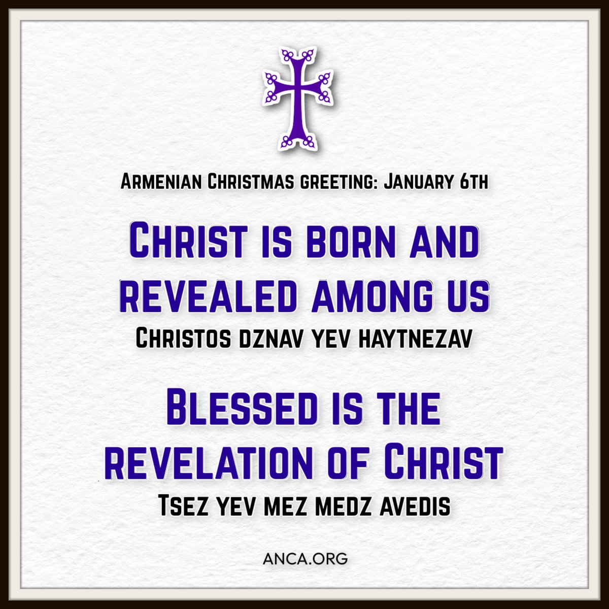 Christ is born and revealed
Քրիստոս Ծնաւ և Յայտնեցաւ
Krisdos dzunav yev haydnetsav

Blessed is the revelation of Christ
Օրհնեալ Է Յայտնութիւն Քրիստոսի
Orhnyal eh haydnootyounuh Krisdosi

Unto you and unto us great tidings
Ձեզ և Մեզ Մեծ Աւետիս
Tsez yev mez medz avedis