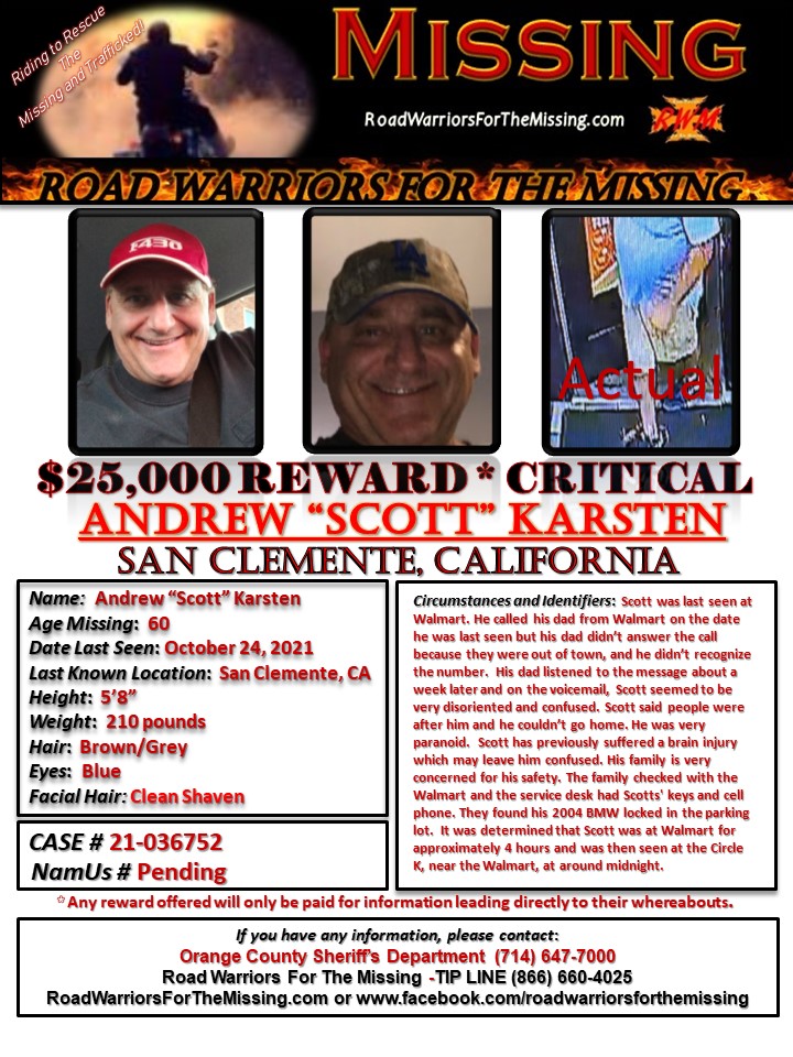 RWfortheMissing's tweet photo. SAN CLEMENTE, CALIFORNIA !!!

MISSING: ANDREW SCOTT KARSTEN, who may also go by SCOTT or ROCKY, a 60-year-old Caucasian male was last known to be in the area of Avenido Pico in San Clemente, California on October 24, 2021.  

Scott was last seen at Walmart. He called his dad from Walmart on the date he was last seen but his dad didn’t answer the call because they were out of town, and he didn’t recognize the number.  His dad listened to the message about a week later and on the voicemail, Scott seemed to be very disoriented and confused. Scott said people were after him and he couldn’t go home. He was very paranoid.  Scott has previously suffered a brain injury which may leave him confused. His family is very concerned for his safety.

The family checked with the Walmart and the service desk had Scotts' keys and cell phone. They found his 2004 BMW locked in the parking lot.  It was determined that Scott was at Walmart for approximately 4 hours and was then seen at the Circle K, near the Walmart, at around midnight.

He was last seen wearing khaki shorts, a blue short-sleeve shirt, and blue running shoes. He has several tattoos including “Tracy Jorden Kennedy” on his left arm, and a lion on his right arm.  

Scott is 5’8” tall and weighs approximately 210 pounds with Brown/Grey hair and Blue eyes.

Any reward offered would only be paid for information that directly leads to their whereabouts.

If you have information about ANDREW SCOTT KARSTEN, please call the Orange County Sheriff’s Department at (714) 647-7000.  You may also call the ROAD WARRIORS FOR THE MISSING TIP-LINE at (866) 660-4025.

 Your tips may remain anonymous. 

Riding to Rescue the Missing and Trafficked!
Road Warriors For The Missing

#RoadWarriorsForTheMissing #missingperson #missing #AndrewScottKarsten #SanClementeCalifornia