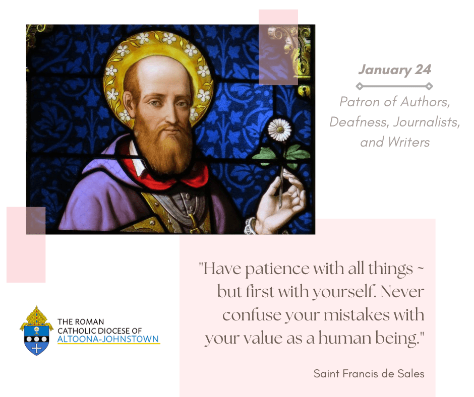 January 24 - Memorial of Saint Francis de Sales

Jesus said, "Learn of me for I am meek and humble of heart." Francis exemplified this request, wanting all people to know that they, too, were called to be saints.

Let us pray that we may show God to others through ourselves.