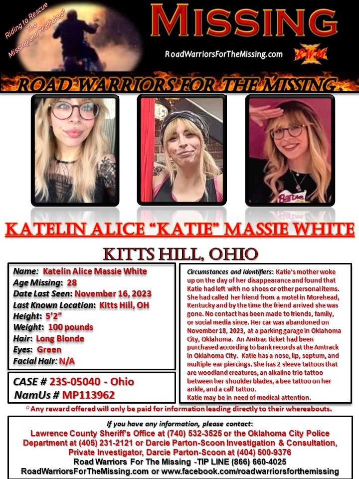RWfortheMissing's tweet photo. KITTS HILL, OHIO !!!

MISSING: KATELIN ALICE MASSIE WHITE, who may also go by KATIE, a 28-year-old Caucasian female, was last known to be in the area of Kitts Hill, Ohio on November 16, 2023.  

Katie’s mother woke up on the day of her disappearance and found that Katie had left with no shoes or other personal items.  She had called her friend from a motel in Morehead, Kentucky and by the time the friend arrived, she was gone. No contact has been made with friends, family, or social media since.

Her car was abandoned on November 18, 2023, at a parking garage in Oklahoma City, Oklahoma.  An Amtrac ticket had been purchased according to bank records at the Amtrack in Oklahoma City.  

Katie has a nose, lip, septum, and multiple ear piercings. She has 2 sleeve tattoos that are woodland creatures, an alkaline trio tattoo between her shoulder blades, a bee tattoo on her ankle, and a calf tattoo. 

Katie may be in need of medical attention. 

She is 5’2” tall and weighs approximately 100 pounds with long Blonde hair and Green eyes.  

Any reward offered would only be paid for information that directly leads to their whereabouts.

If you have information about KATELIN ALICE “KATIE” MASSIE WHITE, please call the Lawrence County Sheriff's Office at (740) 532-3525 or the Oklahoma City Police Department at (405) 231-2121 or Darcie Parton-Scoon Investigation & Consultation, Private Investigator, Darcie Parton-Scoon at (404) 500-9376.  You may also call the ROAD WARRIORS FOR THE MISSING TIP-LINE at (866) 660-4025.

 Your tips may remain anonymous. 

Riding to Rescue the Missing and Trafficked!
Road Warriors For The Missing

#RoadWarriorsForTheMissing #missingperson #missing #KatelinAliceMassieWhite 
#KittsHillOhio
