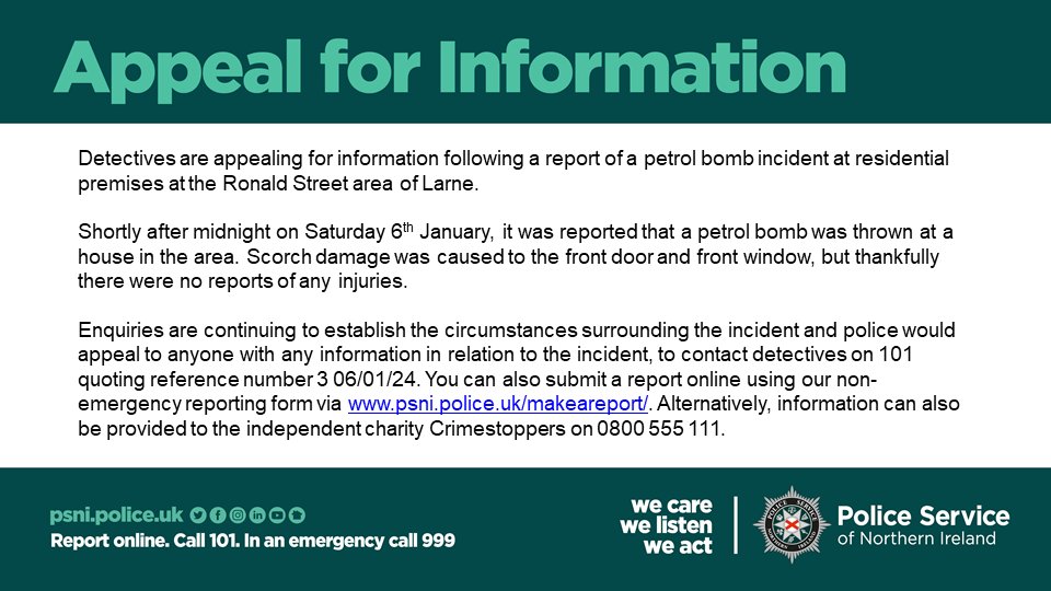 Detectives are appealing for information following a report of a petrol bomb incident at residential premises at the Ronald Street area of Larne.