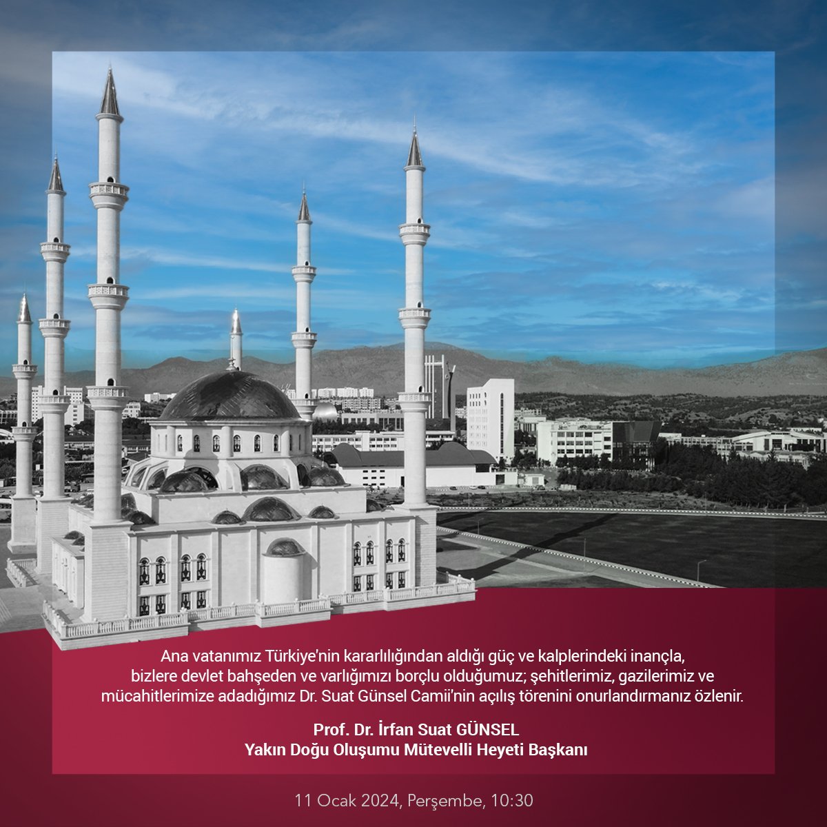 Ana vatanımız Türkiye'nin kararlılığından aldığı güç ve kalplerindeki inançla, bizlere devlet bahşeden ve varlığımızı borçlu olduğumuz; şehitlerimiz, gazilerimiz ve mücahitlerimize adadığımız Dr. Suat Günsel Camii'nin açılış törenini onurlandırmanız özlenir.