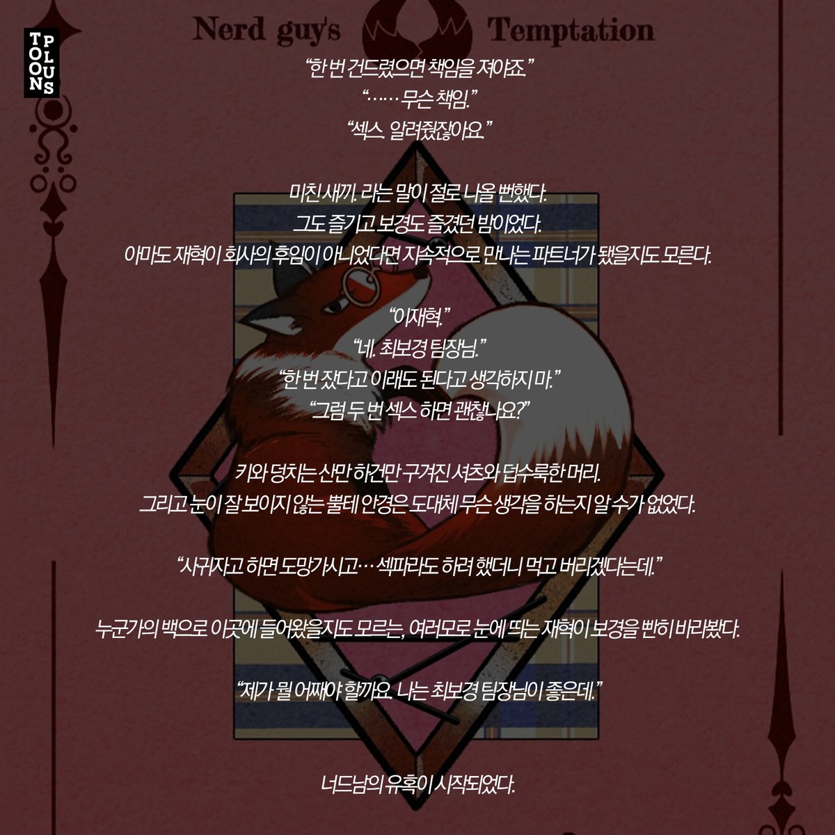 <너드남의 유혹> / 덕자쿵
“한 번 건드렸으면 책임을 져야죠.”

#현대물 #사내연애 #비밀연애 #원나잇 #몸정_맘정 #소유욕_독점욕_질투 #운명적사랑 #조신남 #뇌섹남 #능력남 #직진남 #유혹남 #절륜남 #집착남 #상처남 #짝사랑남 #동정남 #순진남 #존댓말남 #연하남 #능력녀 #상처녀 #철벽녀 #도도녀