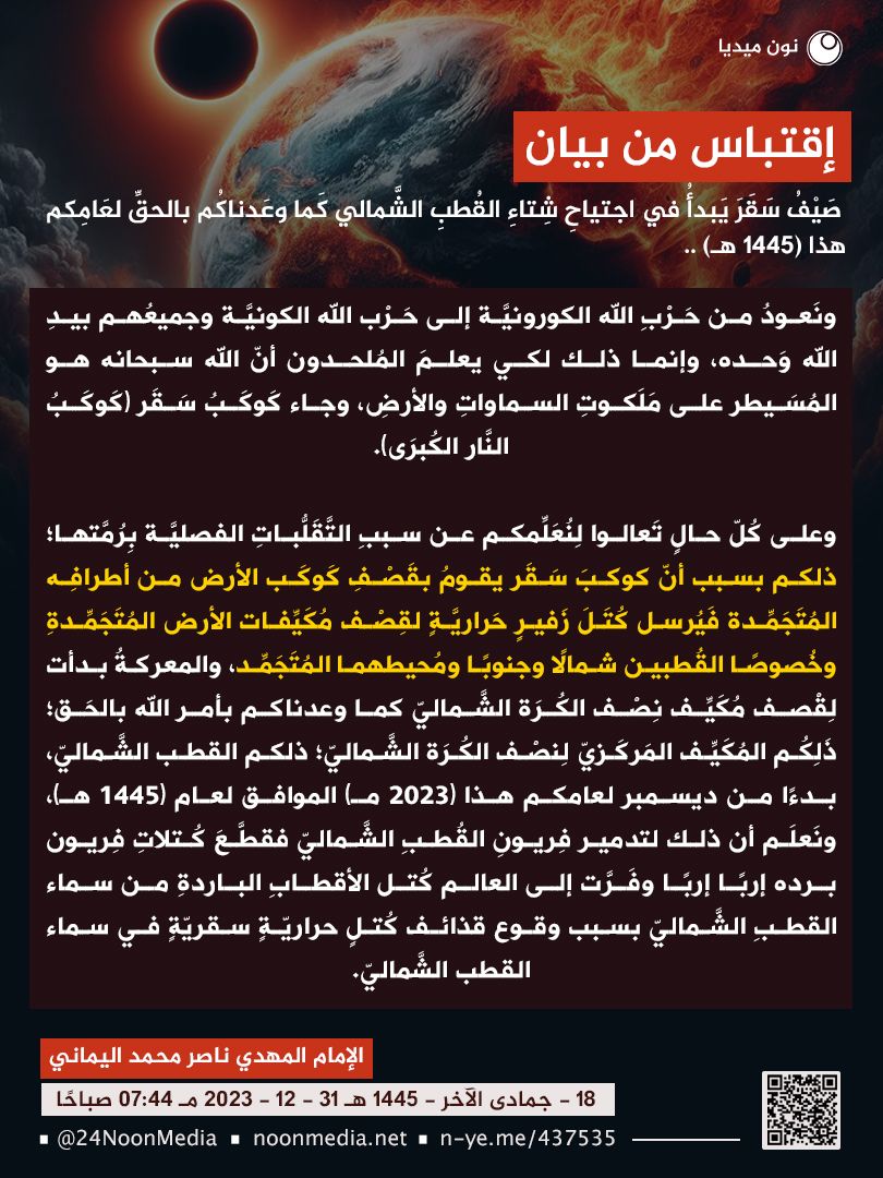 awaitedmahdiN's tweet photo. "وعلى كُلّ حالٍ تَعالوا لِنُعَلِّمكم عن سببِ التَّقَلُّباتِ الفصليَّة بِرُمَّتها؛ ذلكم بسبب أنّ كوكبَ سَقَر يقومُ بقَصْفِ كَوكَب الأرض من أطرافِه المُتَجَمِّدة فَيُرسل كُتَلَ زَفيرٍ حَراريَّةٍ لقِصْف مُكَيِّفات الأرض المُتَجَمِّدةِ وخُصوصًا القُطبين شمالًا وجنوبًا ومُحيطهما المُتَجَمِّد، والمعركةُ بدأت لِقْصف مُكَيِّف نِصْف الكُرَة الشَّماليّ كما وعدناكم بأمر الله بالحَق؛ ذَلِكُم المُكَيِّف المَركَزيّ لِنصْف الكُرَة الشَّماليّ؛ ذلكم القطب الشَّماليّ، بدءًا من ديسمبر لعامكم هذا (2023 مـ) الموافق لعام (1445 هـ)، ونَعلَم أن ذلك لتدمير فِريونِ القُطبِ الشَّماليّ فقطَّعَ كُتلاتِ فِريون برده إربًا إربًا وفَرَّت إلى العالم كُتل الأقطابِ الباردةِ من سماء القطبِ الشَّماليّ بسبب وقوع قذائف كُتلٍ حراريّةٍ سقريّةٍ في سماء القطب الشَّماليّ."
👈عنوان البيان:
صَيفُ سَقَرَ يَبدأُ في اجتياحِ شِتاءِ القُطبِ الشَّمالي كَما وعَدناكُم بالحقِّ لعَامِكم هذا (1445هـ)..
👈تاريخ وروابط البيان:
الإمام المهديّ ناصر محمد اليمانيّ
18 - جمادى الآخرة - 1445 هـ
31 - 12 - 2023 مـ
07:44 صباحًا
https://t.co/8WcEleLHVV

https://t.co/YfuPYVYAxC