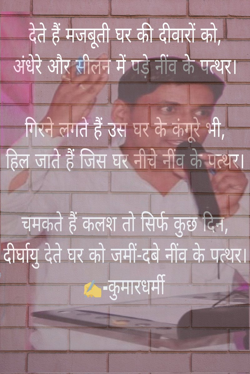 देते हैं मजबूती घर की दीवारों को,
अंधेरे और सीलन में पड़े नींव के पत्थर।

गिरने लगते हैं उस घर के कंगूरे भी,
हिल जाते हैं जिस घर नीचे नींव के पत्थर।

चमकते हैं कलश तो सिर्फ कुछ दिन,
दीर्घायु देते घर को जमीं-दबे नींव के पत्थर
©® ✍️- <a href="/kumardharmi_/">Kumar Dharmi</a> 
<a href="/RESTARajasthan/">शिक्षक संघ रेसटा,राज.।</a>