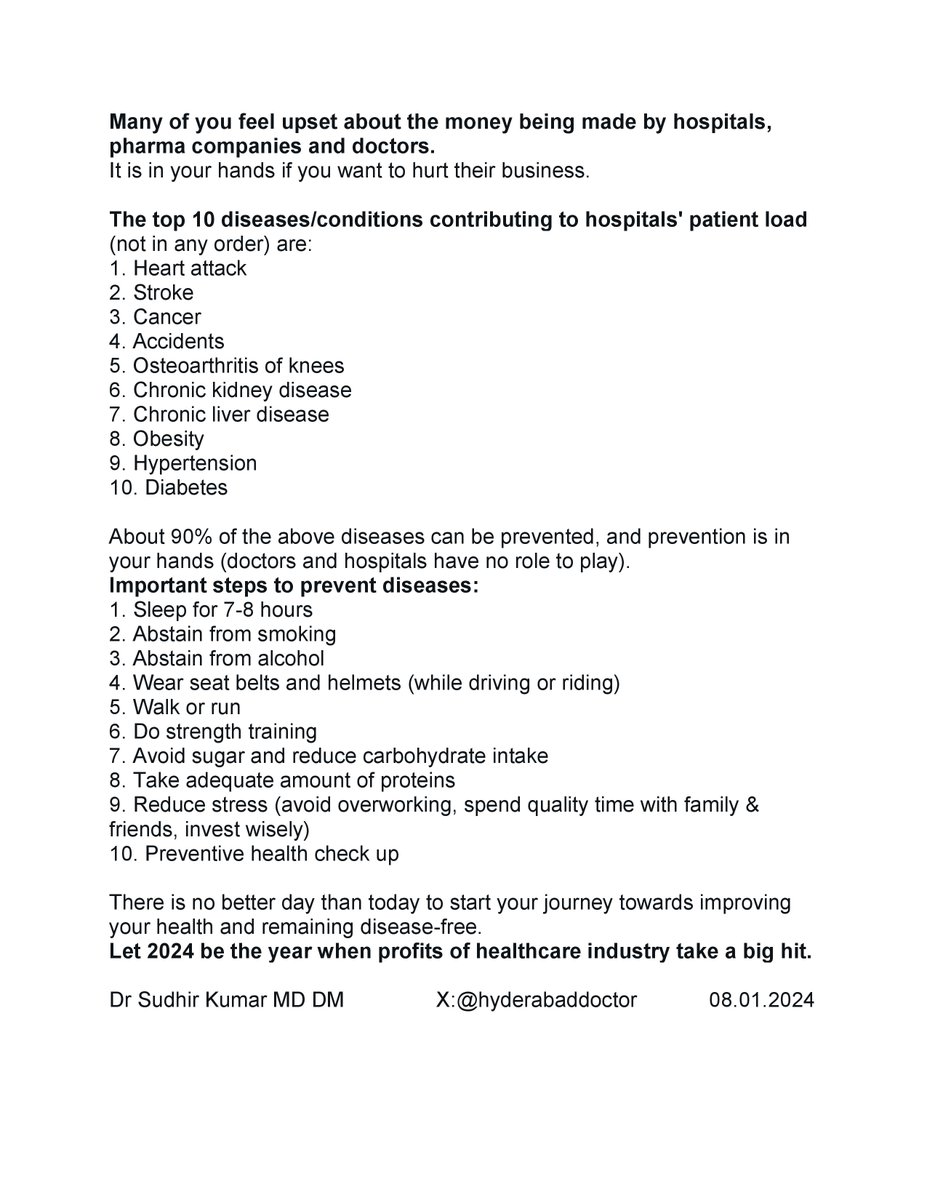 hyderabaddoctor's tweet photo. Many of you feel upset about hospitals, pharma companies and doctors making money at the cost of treating patients. 
It is in your hands if you want to hurt their business.

The top 10 diseases/conditions contributing to hospitals' patient load (not in any order) are:
1. Heart attack
2. Stroke
3. Cancer
4. Accidents
5. Osteoarthritis of knees
6. Chronic kidney disease
7. Chronic liver disease
8. Obesity
9. Hypertension
10. Diabetes

About 90% of these diseases can be prevented, and preventing them is in your hands (doctors and hospitals have no role to play). 

Important steps to prevent diseases:
1. Sleep for 7-8 hours
2. Abstain from smoking
3. Abstain from alcohol
4. Wear seat belts and helmets (while driving or riding)
5. Do aerobic exercises such as walking or running 
6. Do strength training
7. Avoid sugar and reduce carbohydrate intake
8. Take adequate amount of proteins
9. Reduce stress (avoid overworking, spend quality time with family & friends, invest wisely)
10. Preventive health check up.

There is no better day than today to start your journey towards improving health and remaining disease-free. 
Let 2024 be the year when profits of healthcare industry take a big hit. 

Dr Sudhir Kumar MD DM                      08.01.2024
